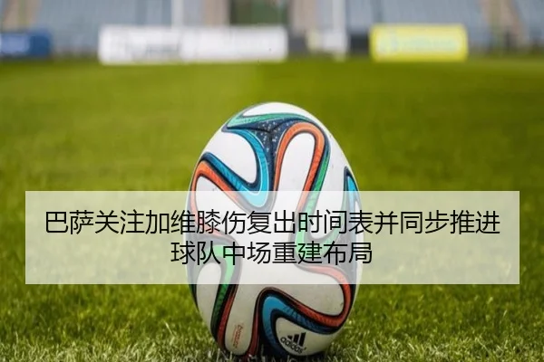 巴萨关注加维膝伤复出时间表并同步推进球队中场重建布局