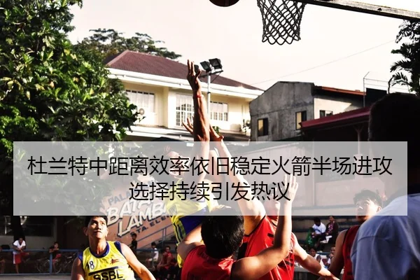 杜兰特中距离效率依旧稳定火箭半场进攻选择持续引发热议