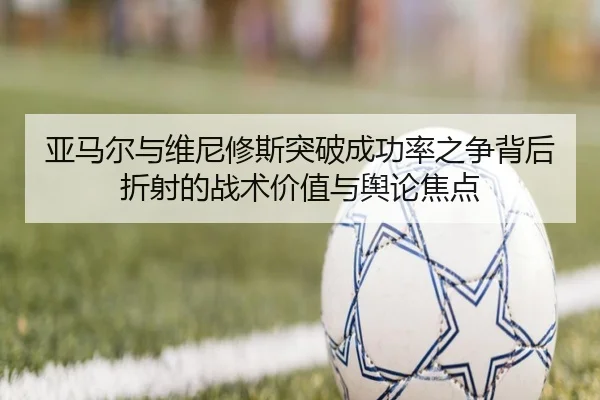 亚马尔与维尼修斯突破成功率之争背后折射的战术价值与舆论焦点